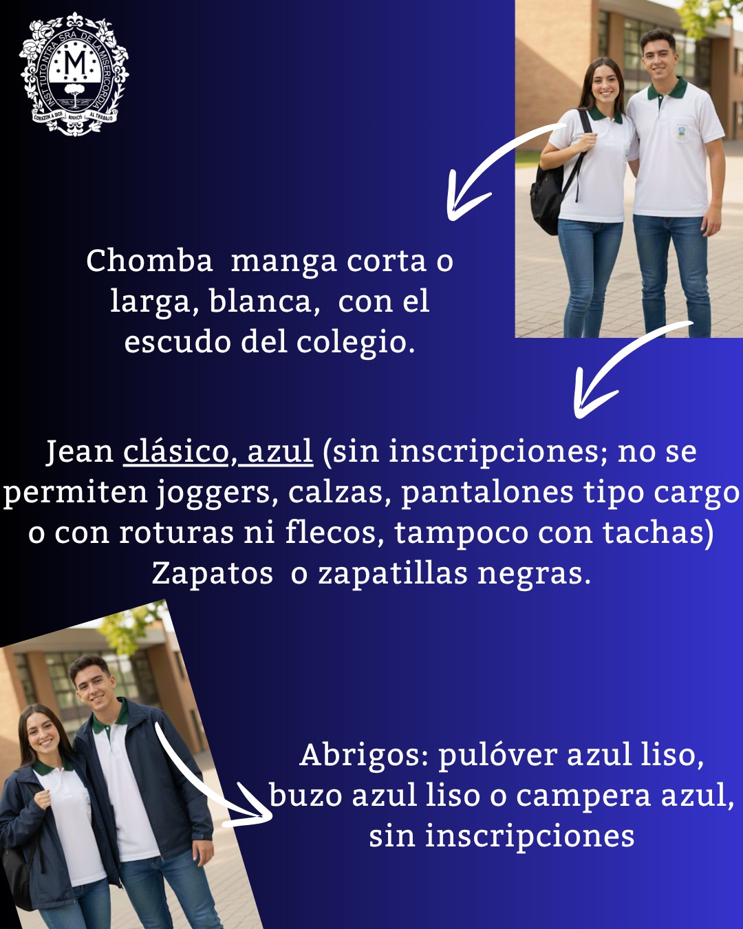 Afiche del uniforme: chomba manga corta o larga, blanca, con el escudo del colegio; jean clásico azul, sin inscripciones (no se permiten joggers, calzas, pantalones tipo cargo, con roturas, flecos ni tachas); zapatos o zapatillas negras; abrigos: pulóver azul liso, buzo azul liso o campera azul, sin inscripciones.