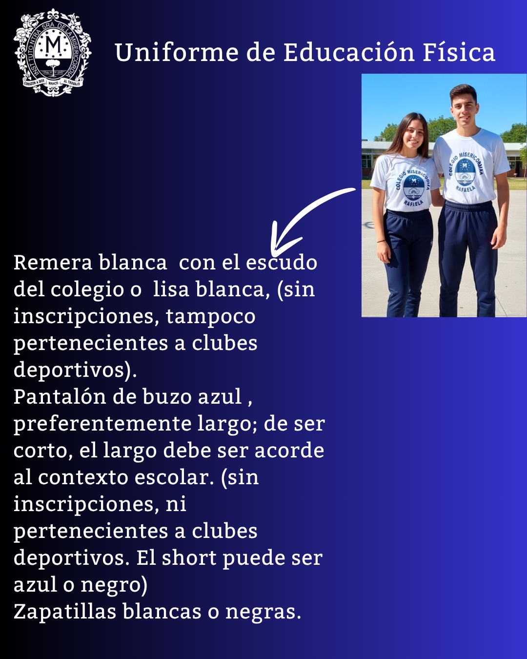 Afiche del uniforme de Educación Física: remera blanca con el escudo del colegio o lisa blanca, sin inscripciones ni de clubes deportivos; pantalón de buzo azul, preferentemente largo (de ser corto, el largo debe ser acorde al contexto escolar), sin inscripciones ni de clubes deportivos; el short puede ser azul o negro; zapatillas blancas o negras.